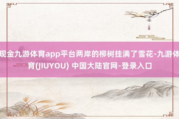 现金九游体育app平台两岸的柳树挂满了雪花-九游体育(JIUYOU) 中国大陆官网-登录入口