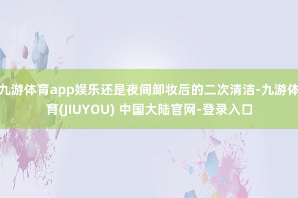九游体育app娱乐还是夜间卸妆后的二次清洁-九游体育(JIUYOU) 中国大陆官网-登录入口