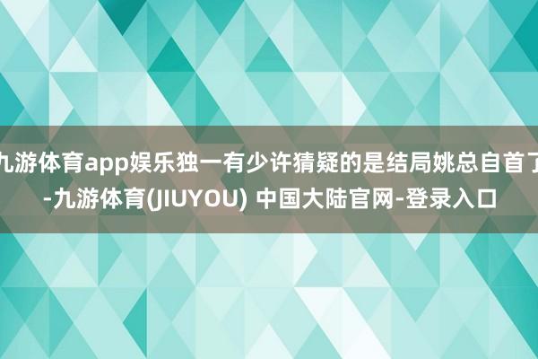 九游体育app娱乐独一有少许猜疑的是结局姚总自首了-九游体育(JIUYOU) 中国大陆官网-登录入口