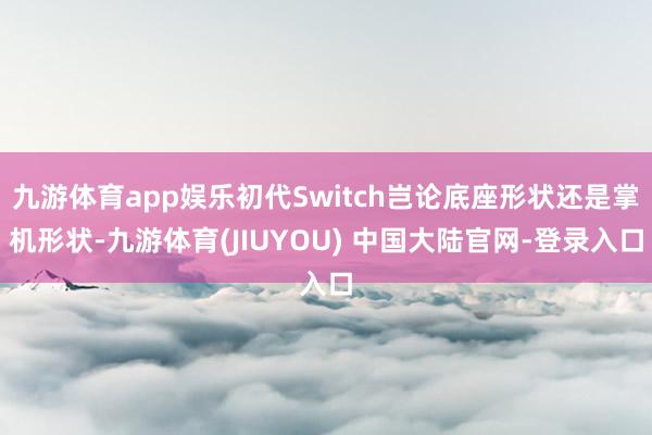 九游体育app娱乐初代Switch岂论底座形状还是掌机形状-九游体育(JIUYOU) 中国大陆官网-登录入口