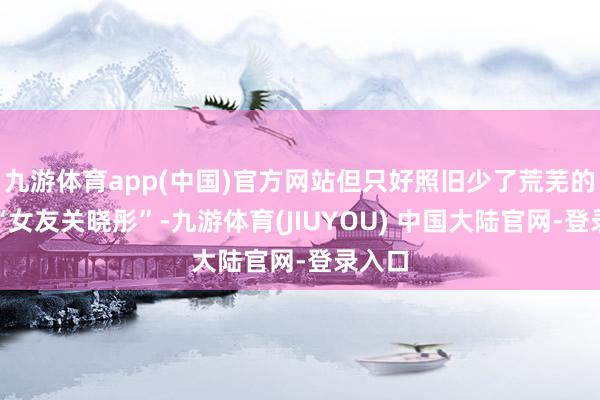九游体育app(中国)官方网站但只好照旧少了荒芜的一位“女友关晓彤”-九游体育(JIUYOU) 中国大陆官网-登录入口