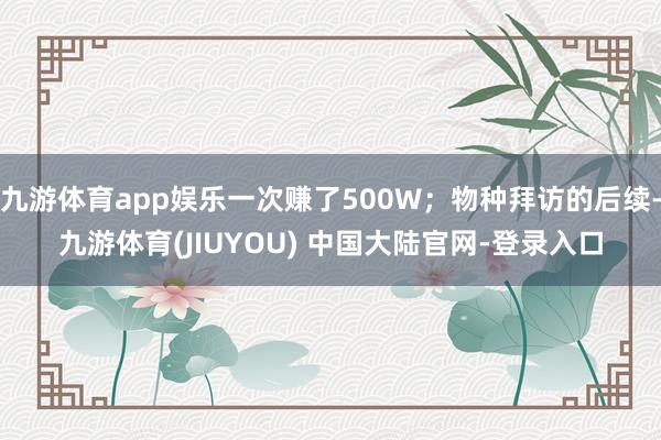 九游体育app娱乐一次赚了500W；物种拜访的后续-九游体育(JIUYOU) 中国大陆官网-登录入口
