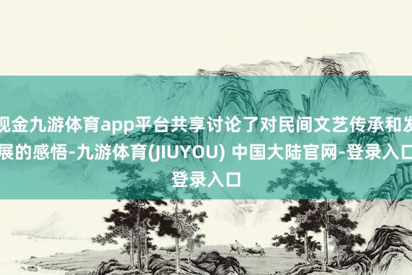 现金九游体育app平台共享讨论了对民间文艺传承和发展的感悟-九游体育(JIUYOU) 中国大陆官网-登录入口