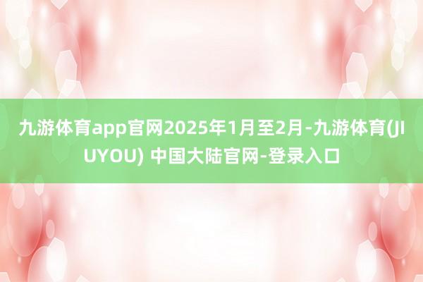 九游体育app官网2025年1月至2月-九游体育(JIUYOU) 中国大陆官网-登录入口