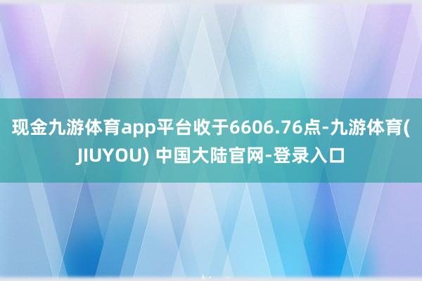 现金九游体育app平台收于6606.76点-九游体育(JIUYOU) 中国大陆官网-登录入口
