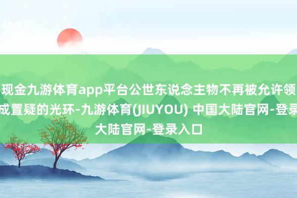 现金九游体育app平台公世东说念主物不再被允许领有不成置疑的光环-九游体育(JIUYOU) 中国大陆官网-登录入口