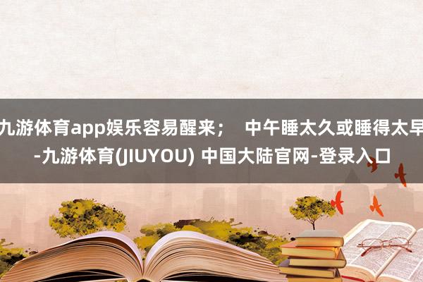 九游体育app娱乐容易醒来; 中午睡太久或睡得太早-九游体育(JIUYOU) 中国大陆官网-登录入口