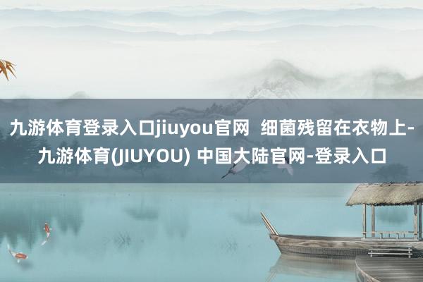 九游体育登录入口jiuyou官网 细菌残留在衣物上-九游体育(JIUYOU) 中国大陆官网-登录入口
