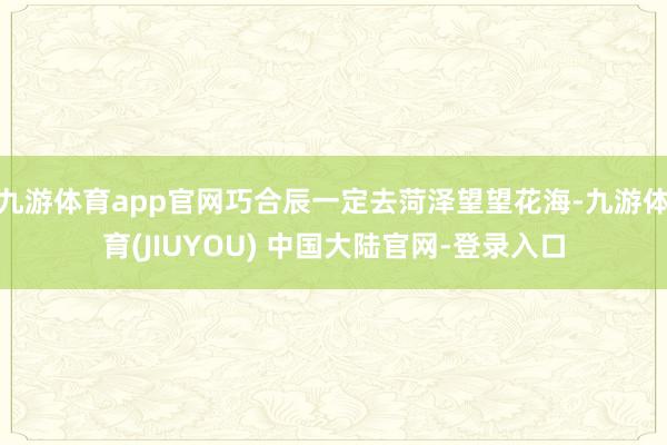 九游体育app官网巧合辰一定去菏泽望望花海-九游体育(JIUYOU) 中国大陆官网-登录入口