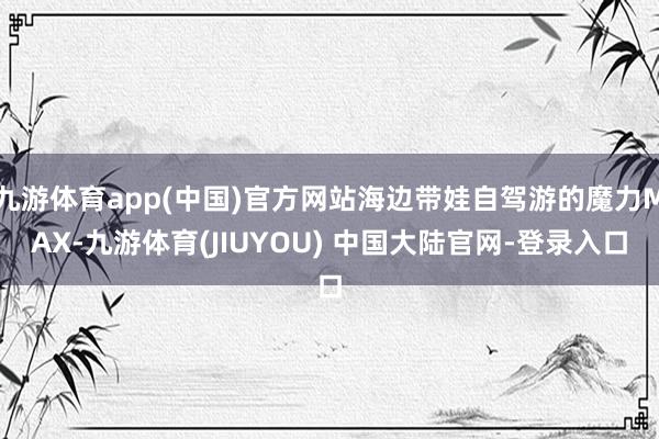 九游体育app(中国)官方网站海边带娃自驾游的魔力MAX-九游体育(JIUYOU) 中国大陆官网-登录入口