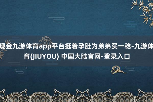 现金九游体育app平台挺着孕肚为弟弟买一稔-九游体育(JIUYOU) 中国大陆官网-登录入口