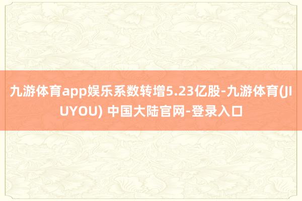 九游体育app娱乐系数转增5.23亿股-九游体育(JIUYOU) 中国大陆官网-登录入口