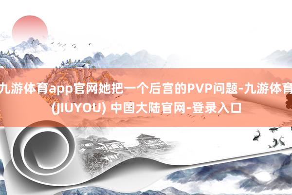 九游体育app官网她把一个后宫的PVP问题-九游体育(JIUYOU) 中国大陆官网-登录入口