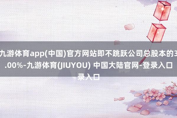 九游体育app(中国)官方网站即不跳跃公司总股本的3.00%-九游体育(JIUYOU) 中国大陆官网-登录入口