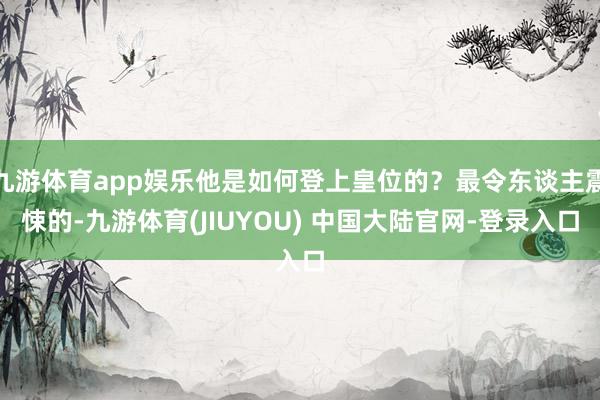 九游体育app娱乐他是如何登上皇位的?最令东谈主震悚的-九游体育(JIUYOU) 中国大陆官网-登录入口