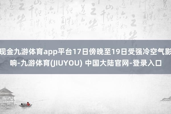 现金九游体育app平台17日傍晚至19日受强冷空气影响-九游体育(JIUYOU) 中国大陆官网-登录入口