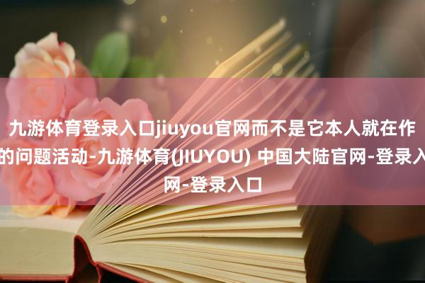 九游体育登录入口jiuyou官网而不是它本人就在作念的问题活动-九游体育(JIUYOU) 中国大陆官网-登录入口