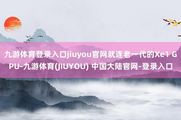 九游体育登录入口jiuyou官网就连老一代的Xe1 GPU-九游体育(JIUYOU) 中国大陆官网-登录入口