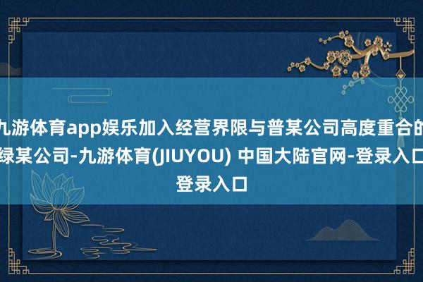 九游体育app娱乐加入经营界限与普某公司高度重合的绿某公司-九游体育(JIUYOU) 中国大陆官网-登录入口