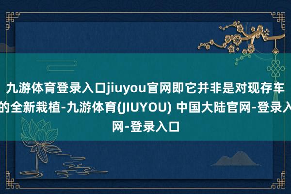 九游体育登录入口jiuyou官网即它并非是对现存车型的全新栽植-九游体育(JIUYOU) 中国大陆官网-登录入口
