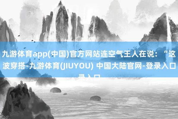 九游体育app(中国)官方网站连空气王人在说：“这波穿搭-九游体育(JIUYOU) 中国大陆官网-登录入口