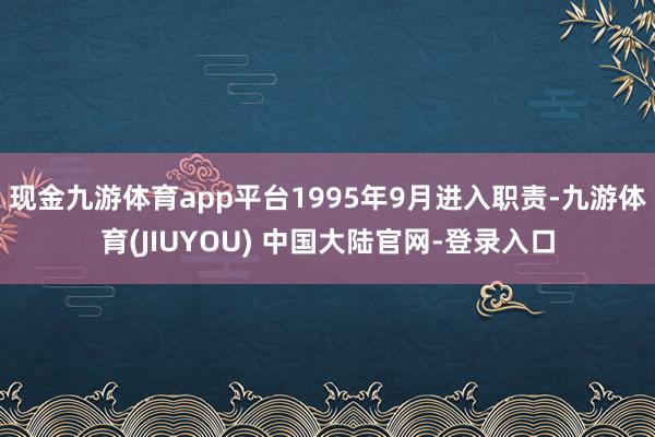 现金九游体育app平台1995年9月进入职责-九游体育(JIUYOU) 中国大陆官网-登录入口