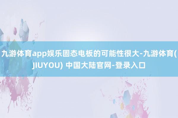 九游体育app娱乐固态电板的可能性很大-九游体育(JIUYOU) 中国大陆官网-登录入口