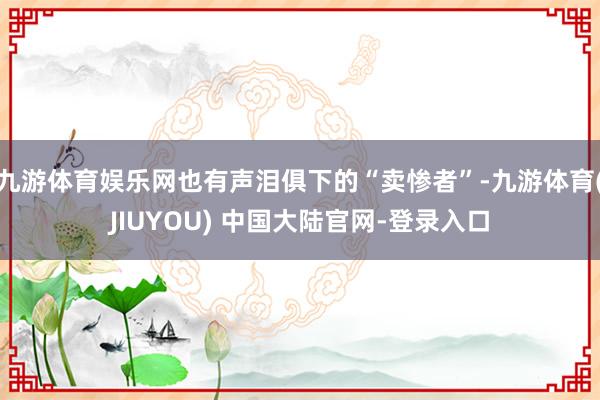 九游体育娱乐网也有声泪俱下的“卖惨者”-九游体育(JIUYOU) 中国大陆官网-登录入口
