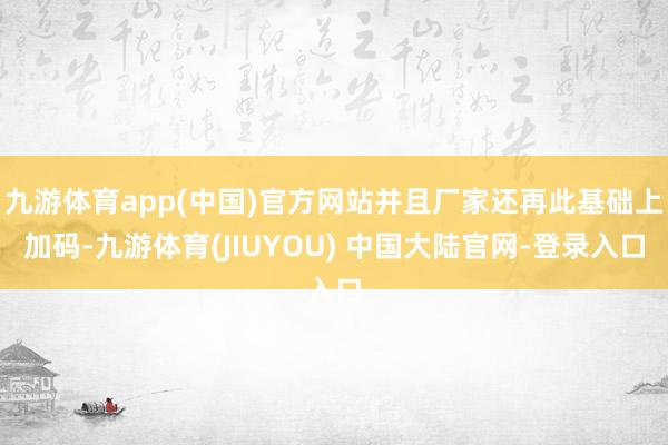 九游体育app(中国)官方网站并且厂家还再此基础上加码-九游体育(JIUYOU) 中国大陆官网-登录入口
