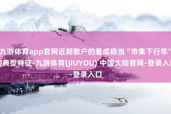 九游体育app官网近期散户的看成稳当“市集下行年”的典型特征-九游体育(JIUYOU) 中国大陆官网-登录入口