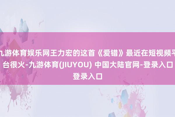 九游体育娱乐网王力宏的这首《爱错》最近在短视频平台很火-九游体育(JIUYOU) 中国大陆官网-登录入口