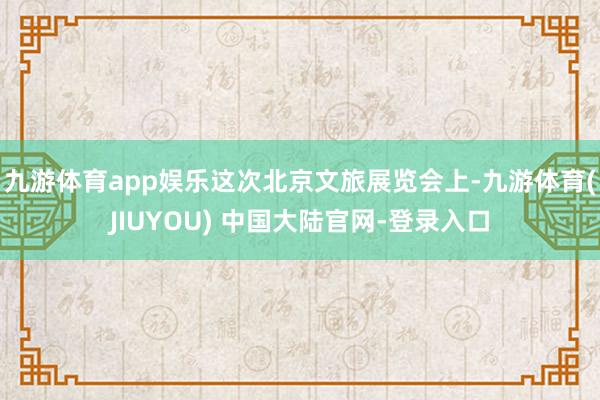 九游体育app娱乐这次北京文旅展览会上-九游体育(JIUYOU) 中国大陆官网-登录入口