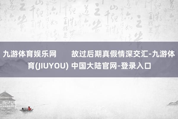九游体育娱乐网 故过后期真假情深交汇-九游体育(JIUYOU) 中国大陆官网-登录入口