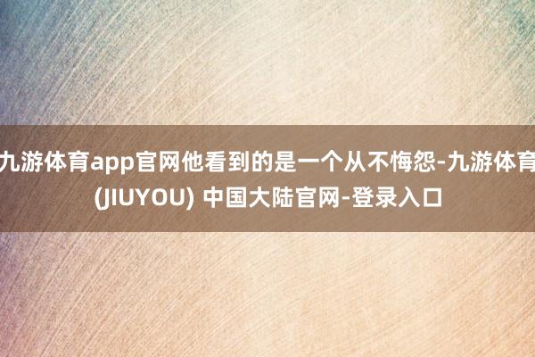 九游体育app官网他看到的是一个从不悔怨-九游体育(JIUYOU) 中国大陆官网-登录入口