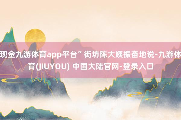 现金九游体育app平台”街坊陈大姨振奋地说-九游体育(JIUYOU) 中国大陆官网-登录入口