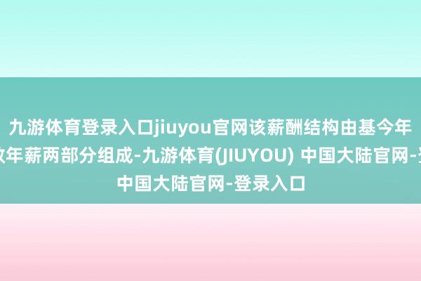 九游体育登录入口jiuyou官网该薪酬结构由基今年薪和绩效年薪两部分组成-九游体育(JIUYOU) 中国大陆官网-登录入口