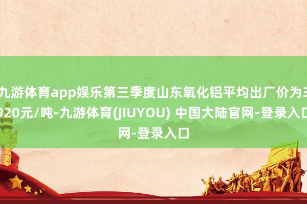 九游体育app娱乐第三季度山东氧化铝平均出厂价为3920元/吨-九游体育(JIUYOU) 中国大陆官网-登录入口