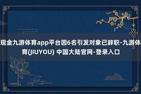 现金九游体育app平台因6名引发对象已辞职-九游体育(JIUYOU) 中国大陆官网-登录入口