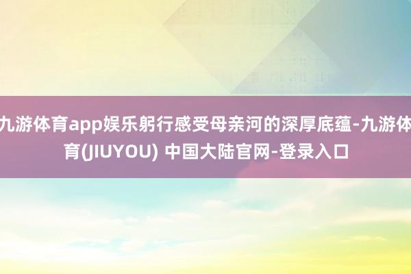 九游体育app娱乐躬行感受母亲河的深厚底蕴-九游体育(JIUYOU) 中国大陆官网-登录入口