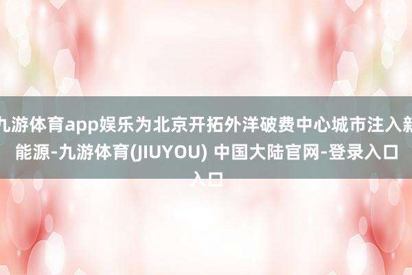 九游体育app娱乐为北京开拓外洋破费中心城市注入新能源-九游体育(JIUYOU) 中国大陆官网-登录入口