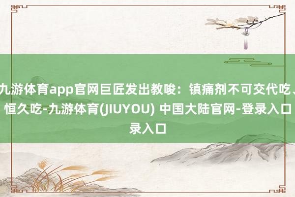 九游体育app官网巨匠发出教唆：镇痛剂不可交代吃、恒久吃-九游体育(JIUYOU) 中国大陆官网-登录入口