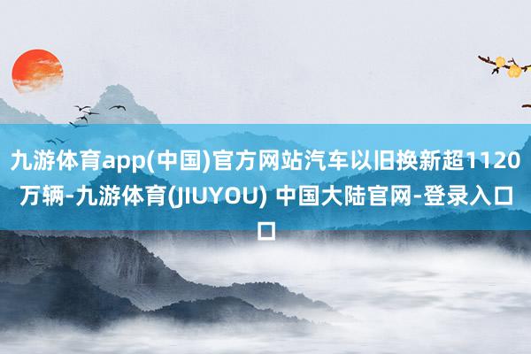 九游体育app(中国)官方网站汽车以旧换新超1120万辆-九游体育(JIUYOU) 中国大陆官网-登录入口