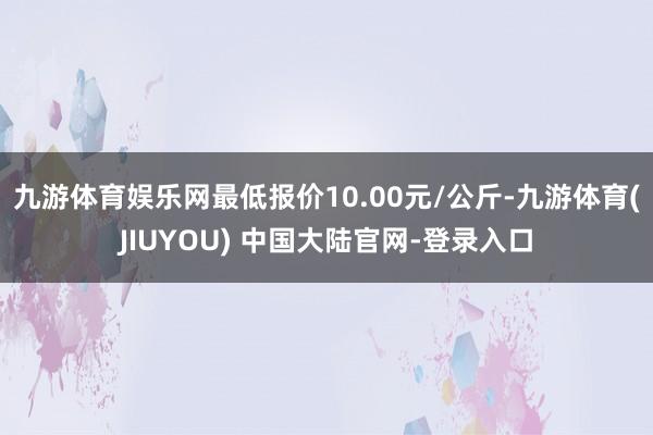 九游体育娱乐网最低报价10.00元/公斤-九游体育(JIUYOU) 中国大陆官网-登录入口