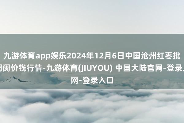 九游体育app娱乐2024年12月6日中国沧州红枣批发阛阓价钱行情-九游体育(JIUYOU) 中国大陆官网-登录入口