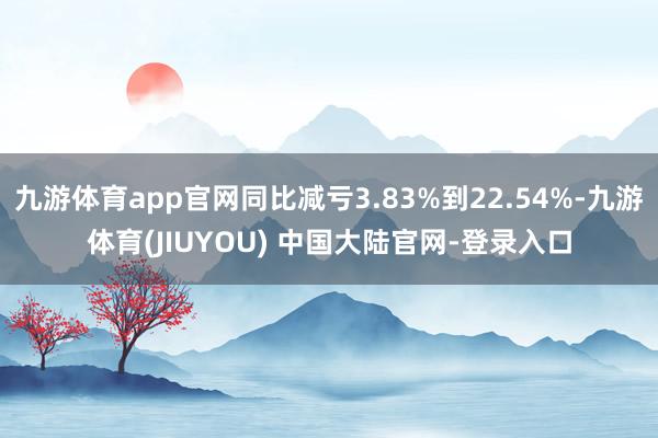 九游体育app官网同比减亏3.83%到22.54%-九游体育(JIUYOU) 中国大陆官网-登录入口