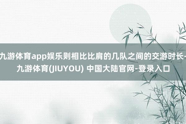 九游体育app娱乐则相比比肩的几队之间的交游时长-九游体育(JIUYOU) 中国大陆官网-登录入口