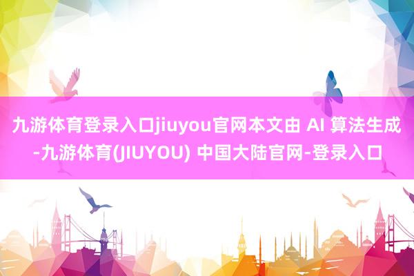 九游体育登录入口jiuyou官网本文由 AI 算法生成-九游体育(JIUYOU) 中国大陆官网-登录入口