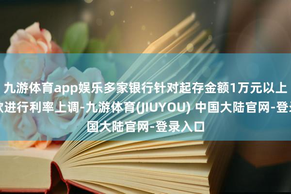 九游体育app娱乐多家银行针对起存金额1万元以上的入款进行利率上调-九游体育(JIUYOU) 中国大陆官网-登录入口