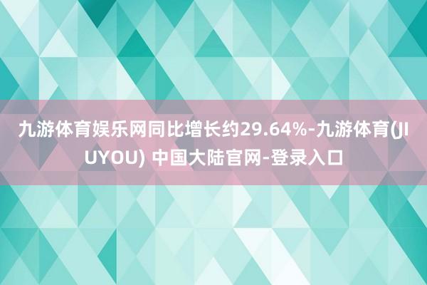 九游体育娱乐网同比增长约29.64%-九游体育(JIUYOU) 中国大陆官网-登录入口