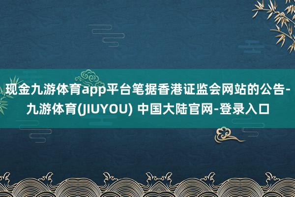 现金九游体育app平台　　笔据香港证监会网站的公告-九游体育(JIUYOU) 中国大陆官网-登录入口